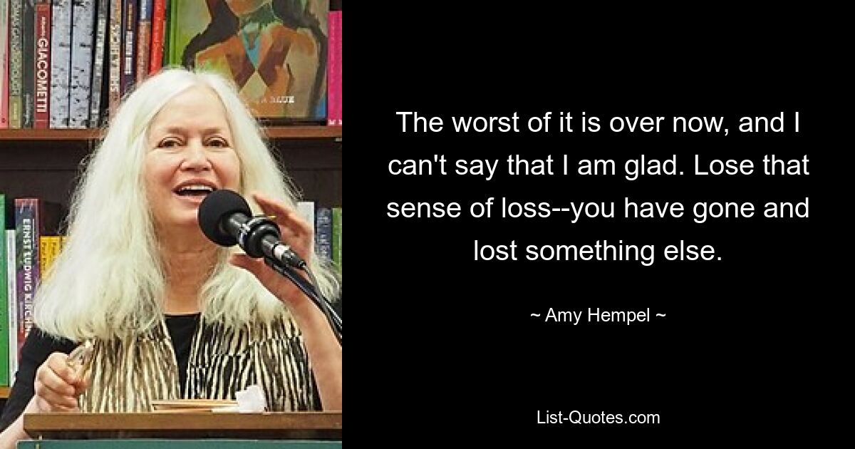 The worst of it is over now, and I can't say that I am glad. Lose that sense of loss--you have gone and lost something else. — © Amy Hempel