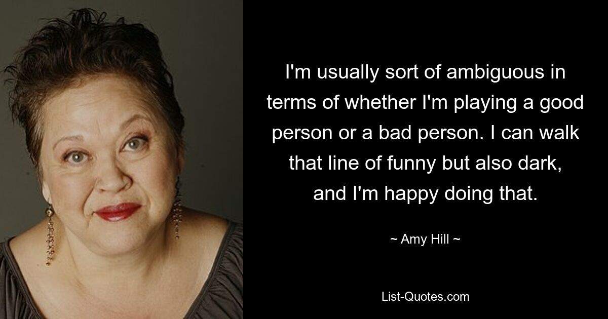 I'm usually sort of ambiguous in terms of whether I'm playing a good person or a bad person. I can walk that line of funny but also dark, and I'm happy doing that. — © Amy Hill