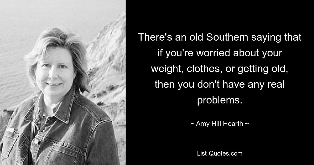 There's an old Southern saying that if you're worried about your weight, clothes, or getting old, then you don't have any real problems. — © Amy Hill Hearth