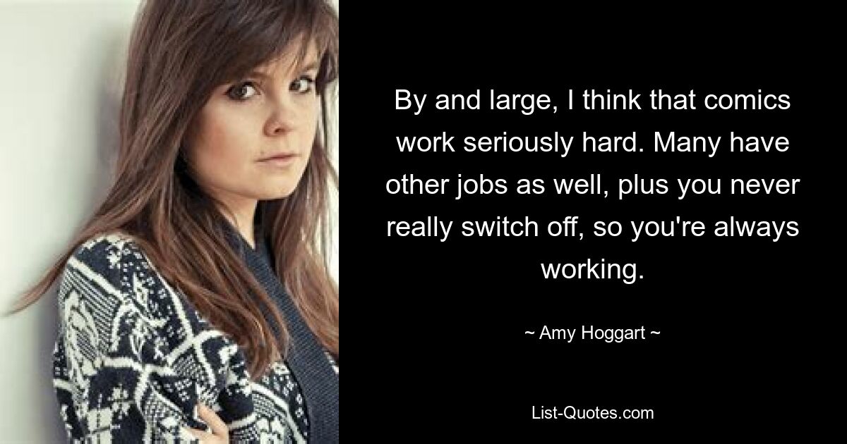 By and large, I think that comics work seriously hard. Many have other jobs as well, plus you never really switch off, so you're always working. — © Amy Hoggart