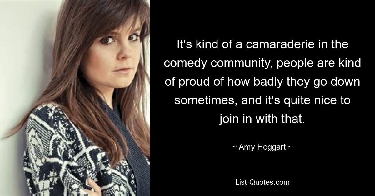 It's kind of a camaraderie in the comedy community, people are kind of proud of how badly they go down sometimes, and it's quite nice to join in with that. — © Amy Hoggart