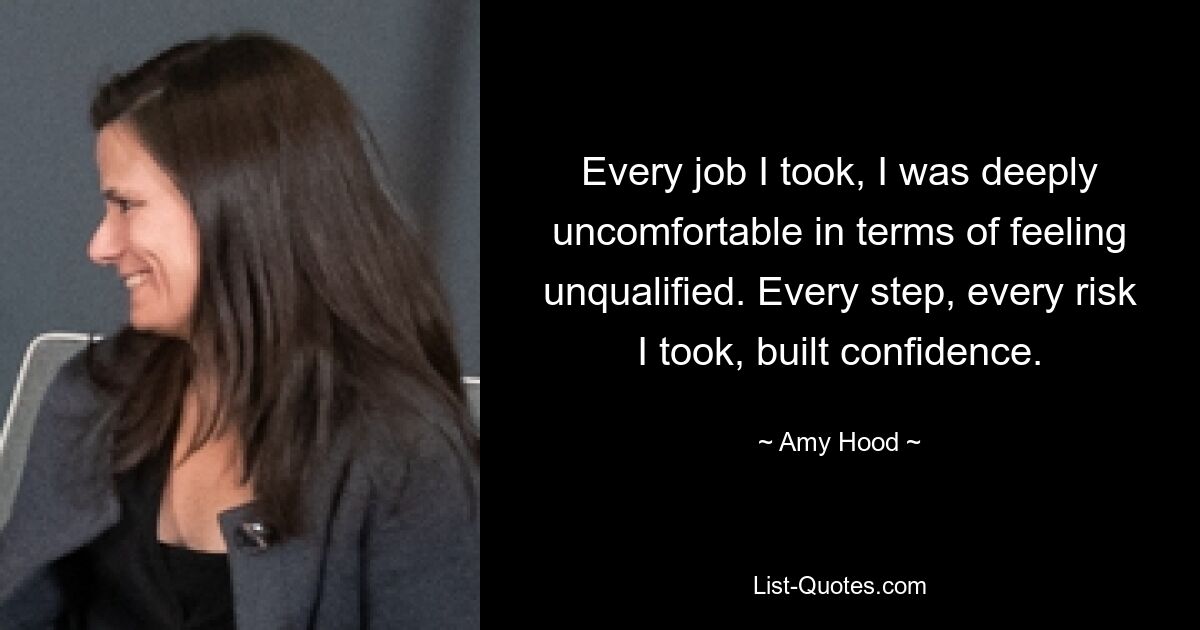 Every job I took, I was deeply uncomfortable in terms of feeling unqualified. Every step, every risk I took, built confidence. — © Amy Hood