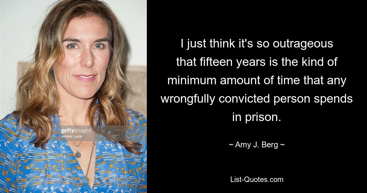 I just think it's so outrageous that fifteen years is the kind of minimum amount of time that any wrongfully convicted person spends in prison. — © Amy J. Berg