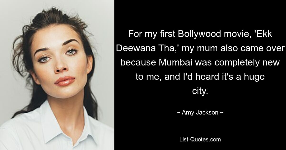 For my first Bollywood movie, 'Ekk Deewana Tha,' my mum also came over because Mumbai was completely new to me, and I'd heard it's a huge city. — © Amy Jackson