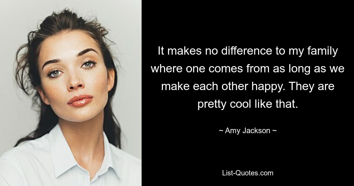 It makes no difference to my family where one comes from as long as we make each other happy. They are pretty cool like that. — © Amy Jackson