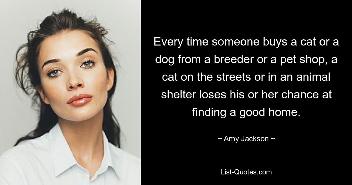 Every time someone buys a cat or a dog from a breeder or a pet shop, a cat on the streets or in an animal shelter loses his or her chance at finding a good home. — © Amy Jackson