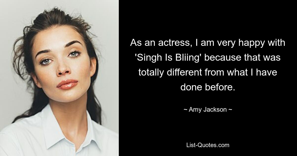 As an actress, I am very happy with 'Singh Is Bliing' because that was totally different from what I have done before. — © Amy Jackson