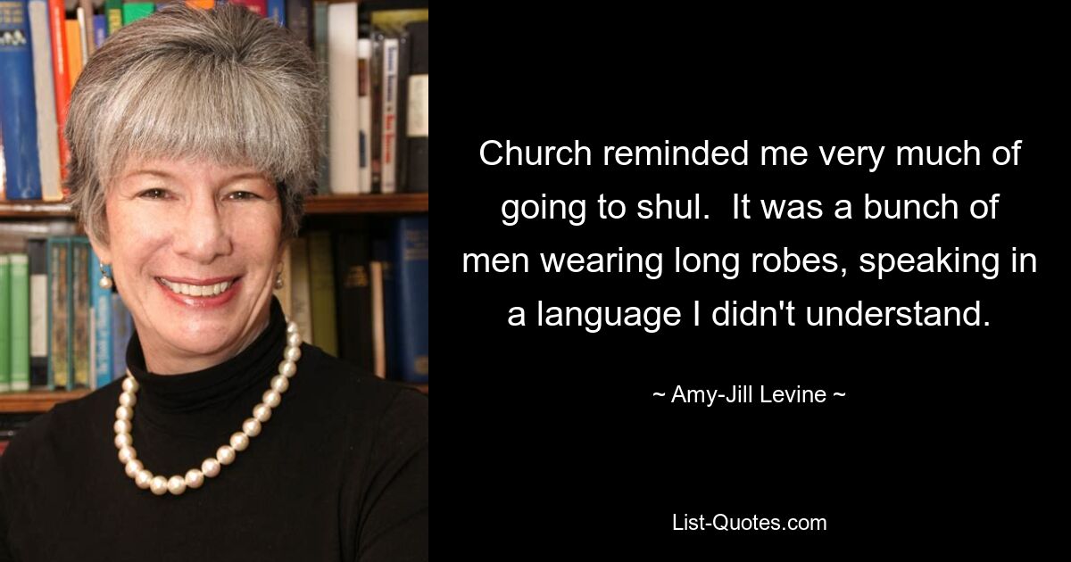 Church reminded me very much of going to shul.  It was a bunch of men wearing long robes, speaking in a language I didn't understand. — © Amy-Jill Levine