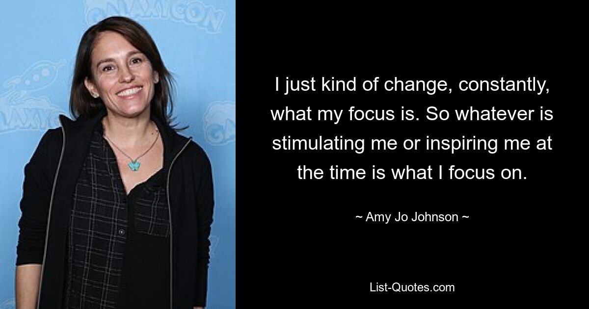 I just kind of change, constantly, what my focus is. So whatever is stimulating me or inspiring me at the time is what I focus on. — © Amy Jo Johnson