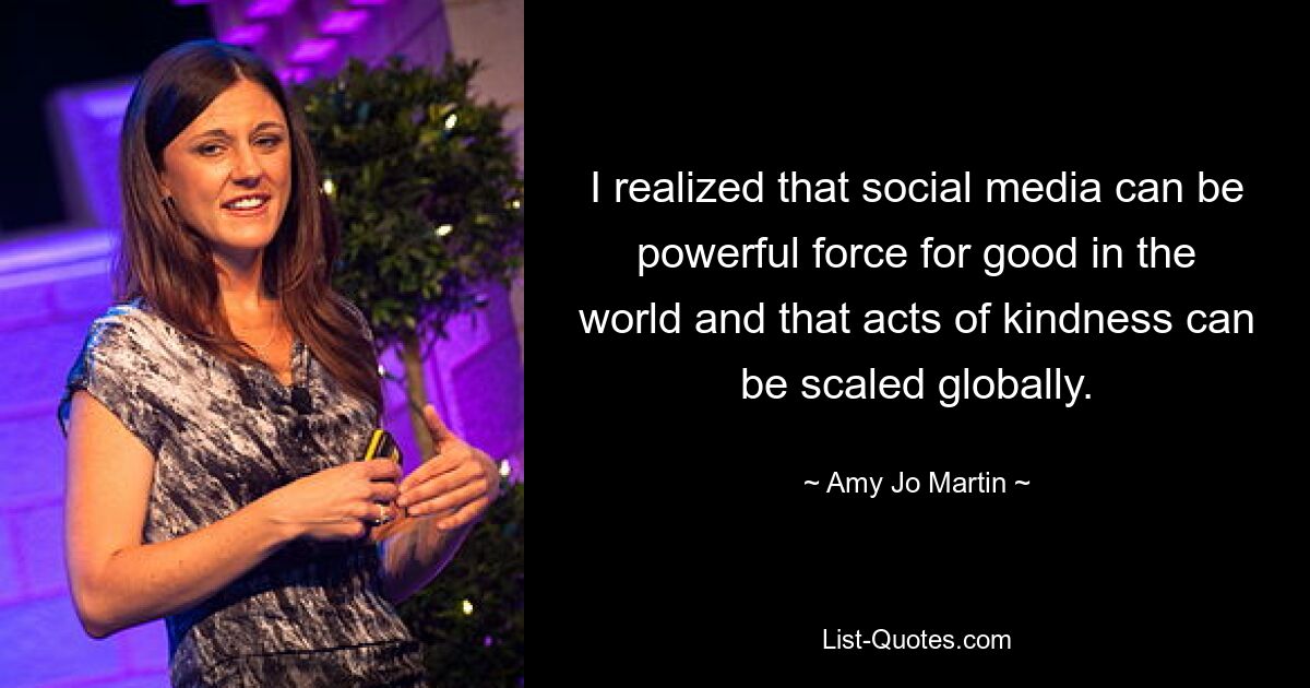 I realized that social media can be powerful force for good in the world and that acts of kindness can be scaled globally. — © Amy Jo Martin