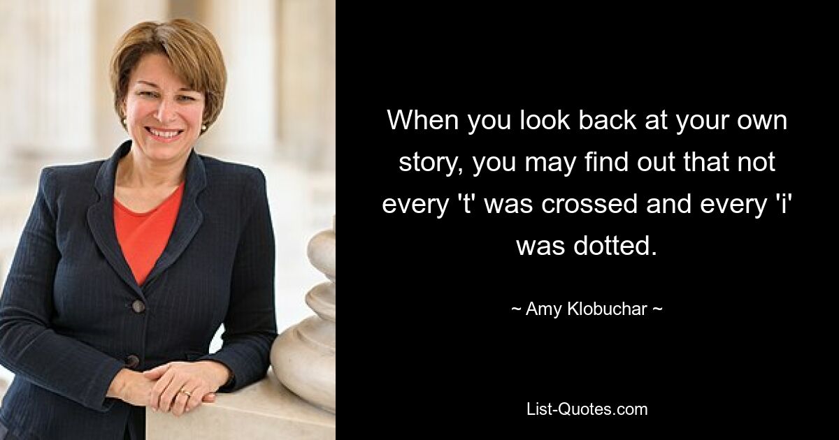 When you look back at your own story, you may find out that not every 't' was crossed and every 'i' was dotted. — © Amy Klobuchar