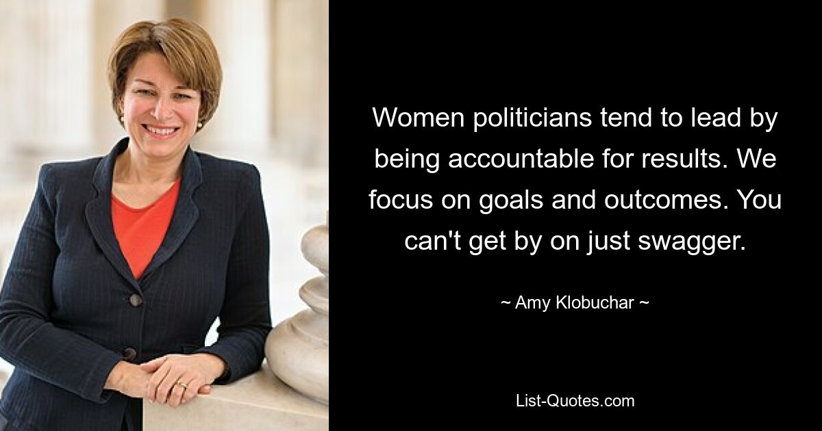 Women politicians tend to lead by being accountable for results. We focus on goals and outcomes. You can't get by on just swagger. — © Amy Klobuchar