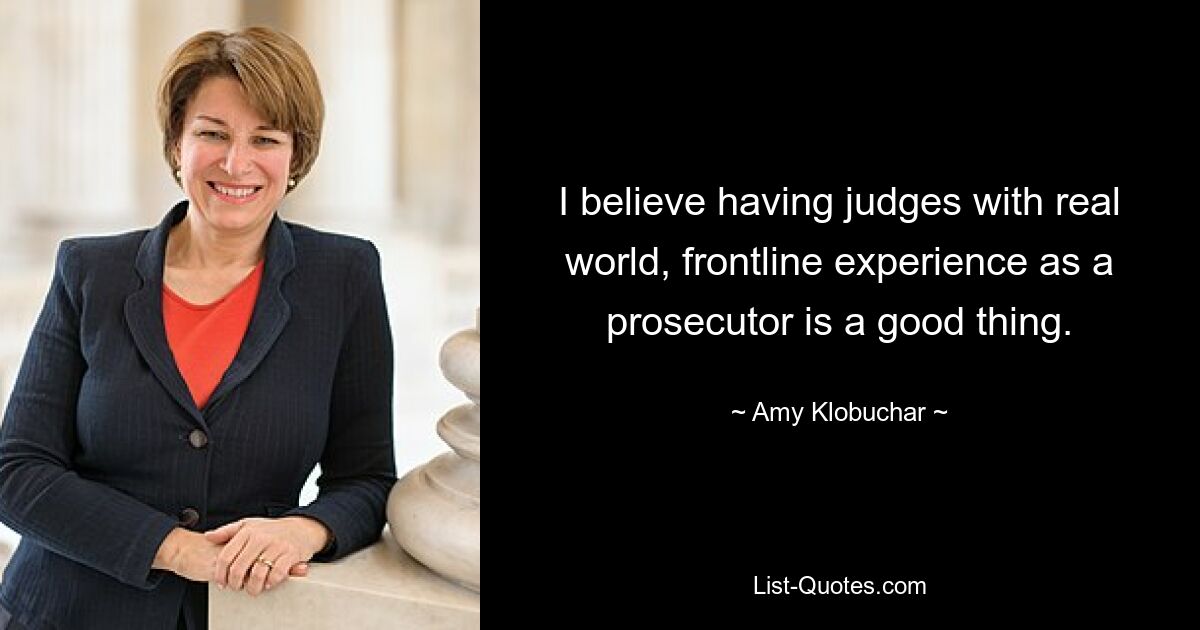 I believe having judges with real world, frontline experience as a prosecutor is a good thing. — © Amy Klobuchar