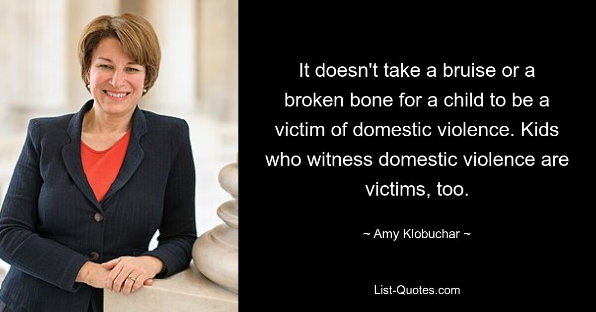 It doesn't take a bruise or a broken bone for a child to be a victim of domestic violence. Kids who witness domestic violence are victims, too. — © Amy Klobuchar