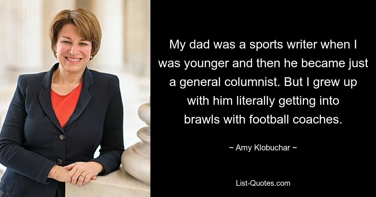 My dad was a sports writer when I was younger and then he became just a general columnist. But I grew up with him literally getting into brawls with football coaches. — © Amy Klobuchar