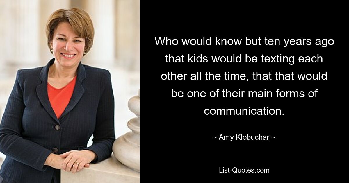 Who would know but ten years ago that kids would be texting each other all the time, that that would be one of their main forms of communication. — © Amy Klobuchar