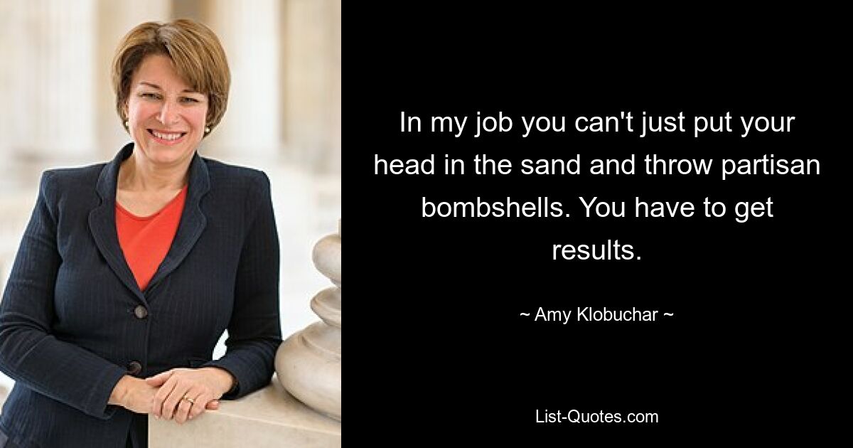 In my job you can't just put your head in the sand and throw partisan bombshells. You have to get results. — © Amy Klobuchar