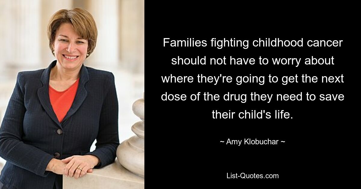 Families fighting childhood cancer should not have to worry about where they're going to get the next dose of the drug they need to save their child's life. — © Amy Klobuchar