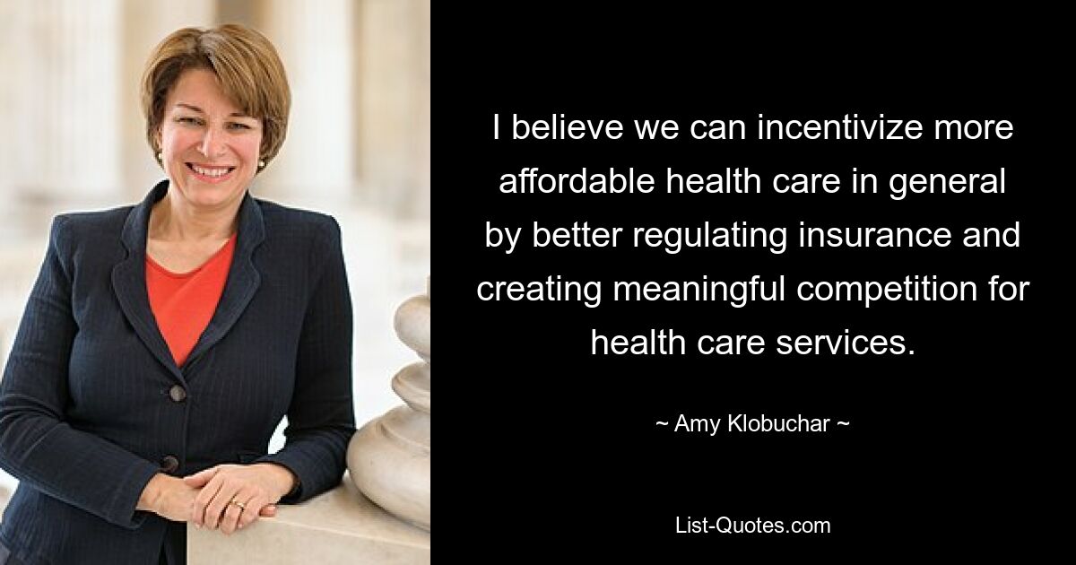 I believe we can incentivize more affordable health care in general by better regulating insurance and creating meaningful competition for health care services. — © Amy Klobuchar