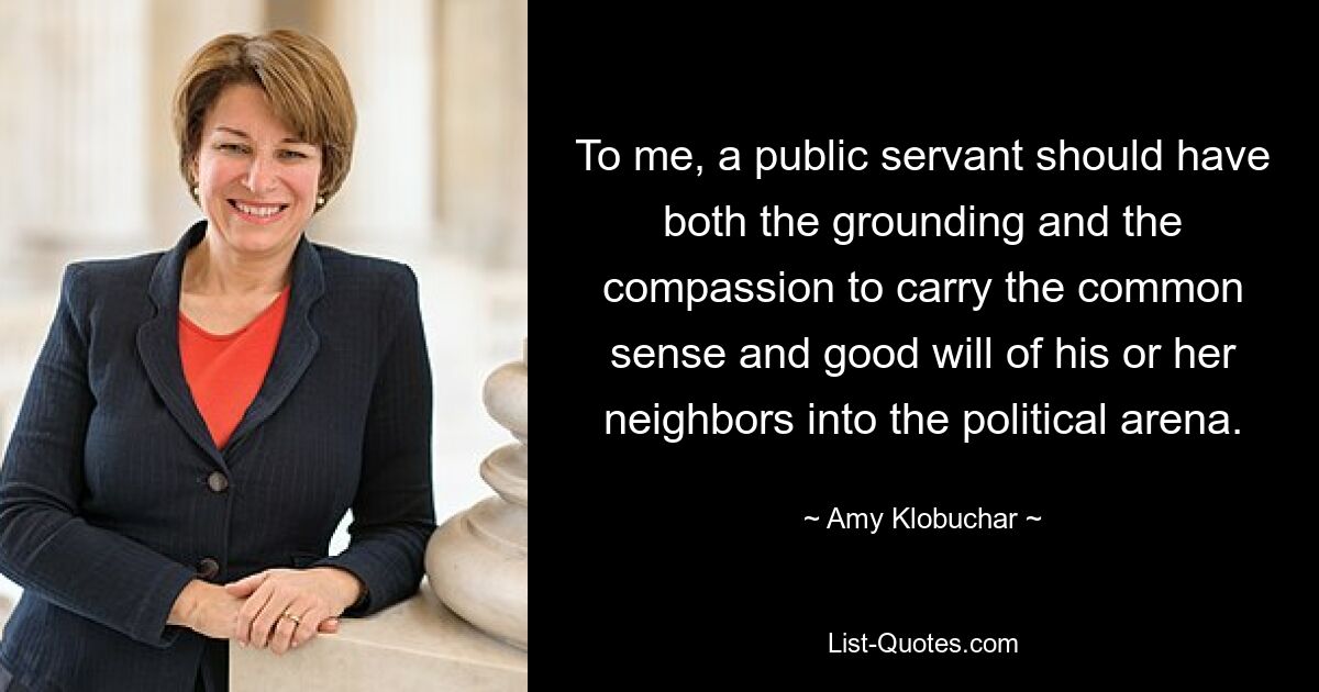 To me, a public servant should have both the grounding and the compassion to carry the common sense and good will of his or her neighbors into the political arena. — © Amy Klobuchar