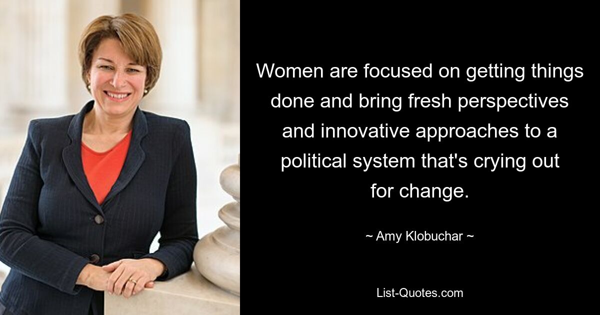 Women are focused on getting things done and bring fresh perspectives and innovative approaches to a political system that's crying out for change. — © Amy Klobuchar