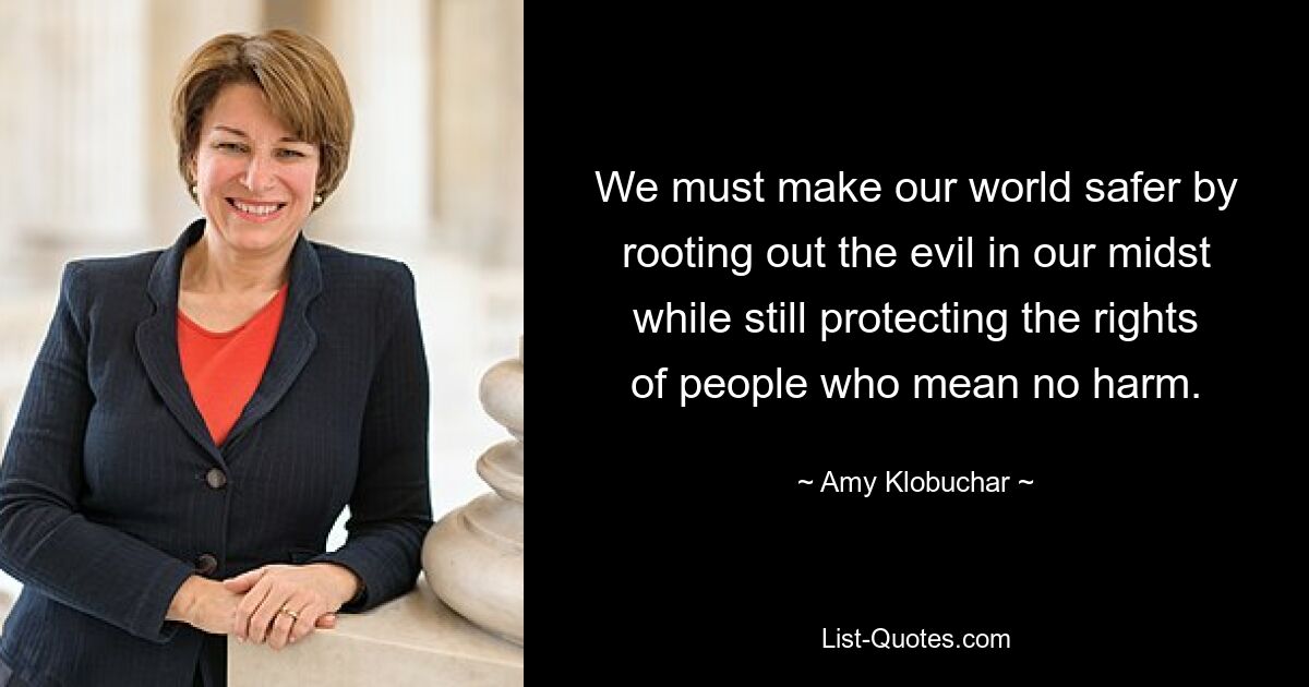 We must make our world safer by rooting out the evil in our midst while still protecting the rights of people who mean no harm. — © Amy Klobuchar