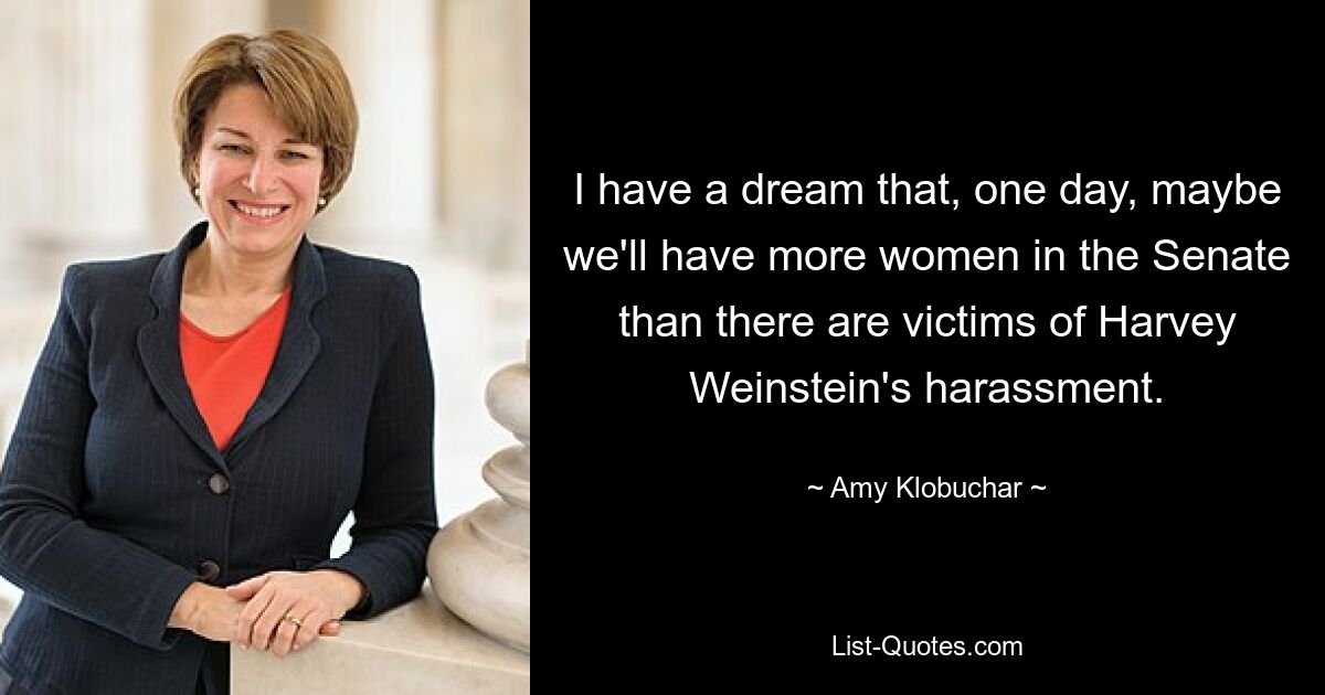 I have a dream that, one day, maybe we'll have more women in the Senate than there are victims of Harvey Weinstein's harassment. — © Amy Klobuchar