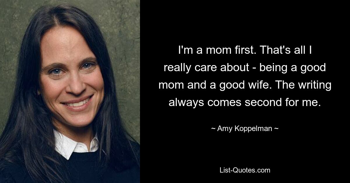 I'm a mom first. That's all I really care about - being a good mom and a good wife. The writing always comes second for me. — © Amy Koppelman