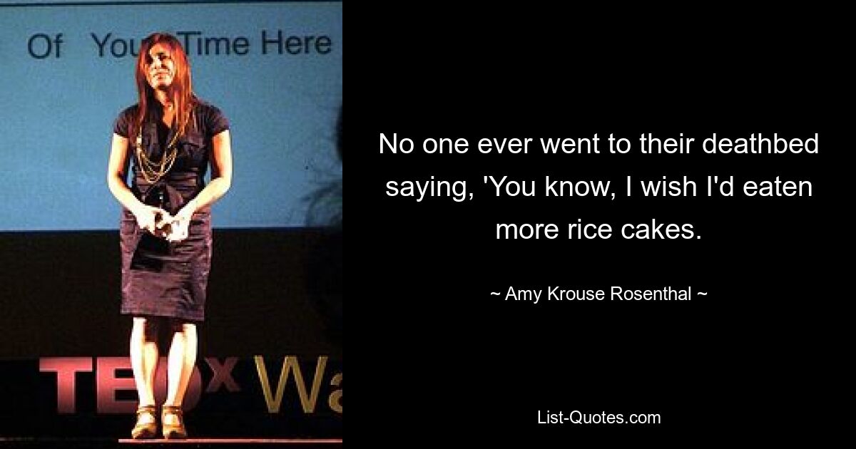 No one ever went to their deathbed saying, 'You know, I wish I'd eaten more rice cakes. — © Amy Krouse Rosenthal