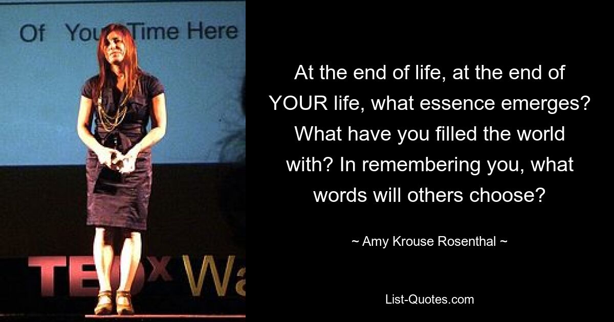 At the end of life, at the end of YOUR life, what essence emerges? What have you filled the world with? In remembering you, what words will others choose? — © Amy Krouse Rosenthal