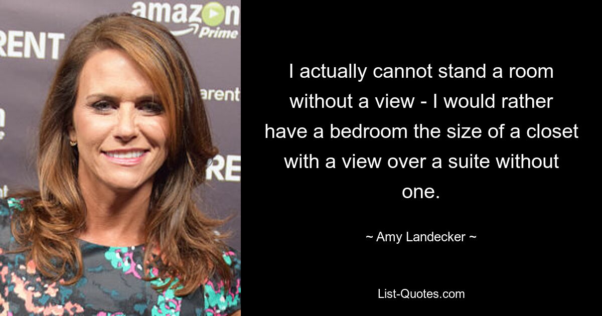 I actually cannot stand a room without a view - I would rather have a bedroom the size of a closet with a view over a suite without one. — © Amy Landecker