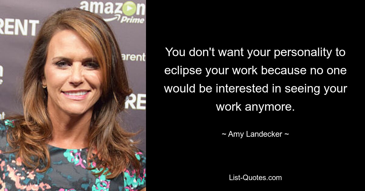 You don't want your personality to eclipse your work because no one would be interested in seeing your work anymore. — © Amy Landecker