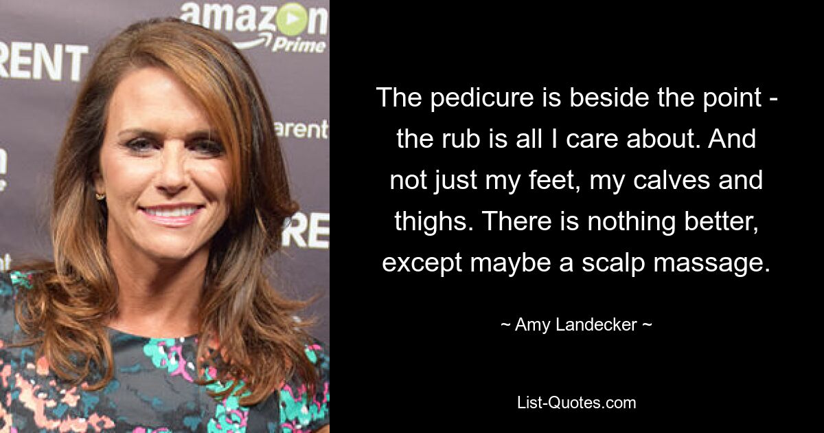 The pedicure is beside the point - the rub is all I care about. And not just my feet, my calves and thighs. There is nothing better, except maybe a scalp massage. — © Amy Landecker