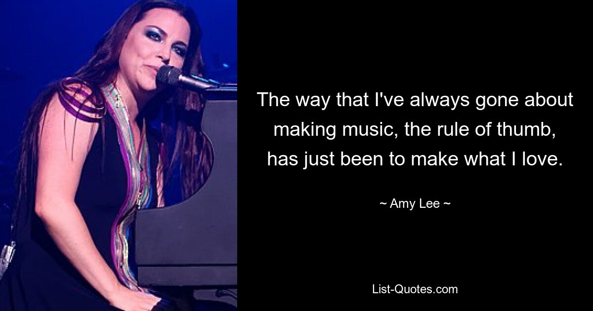 The way that I've always gone about making music, the rule of thumb, has just been to make what I love. — © Amy Lee