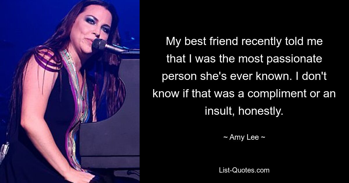 My best friend recently told me that I was the most passionate person she's ever known. I don't know if that was a compliment or an insult, honestly. — © Amy Lee