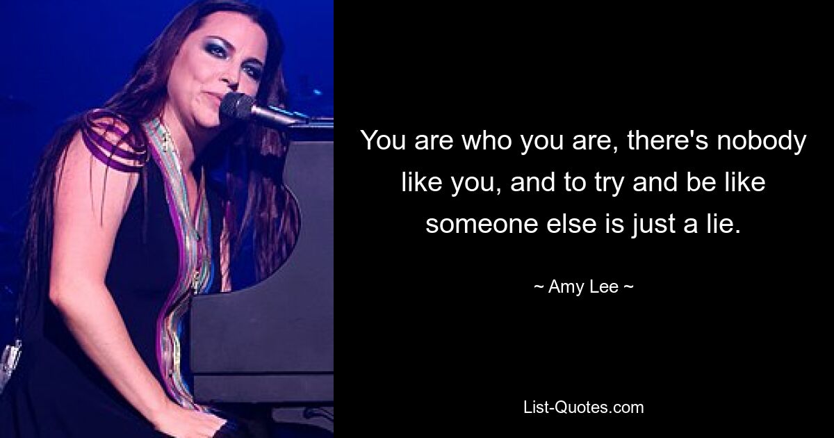 You are who you are, there's nobody like you, and to try and be like someone else is just a lie. — © Amy Lee