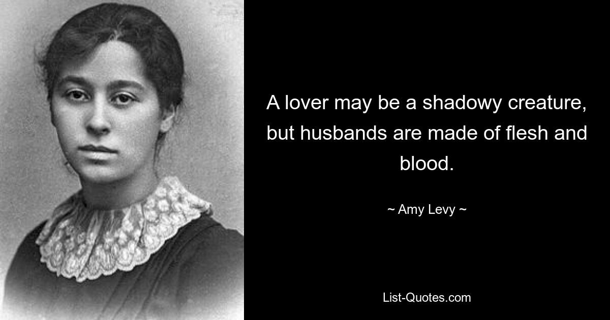 A lover may be a shadowy creature, but husbands are made of flesh and blood. — © Amy Levy