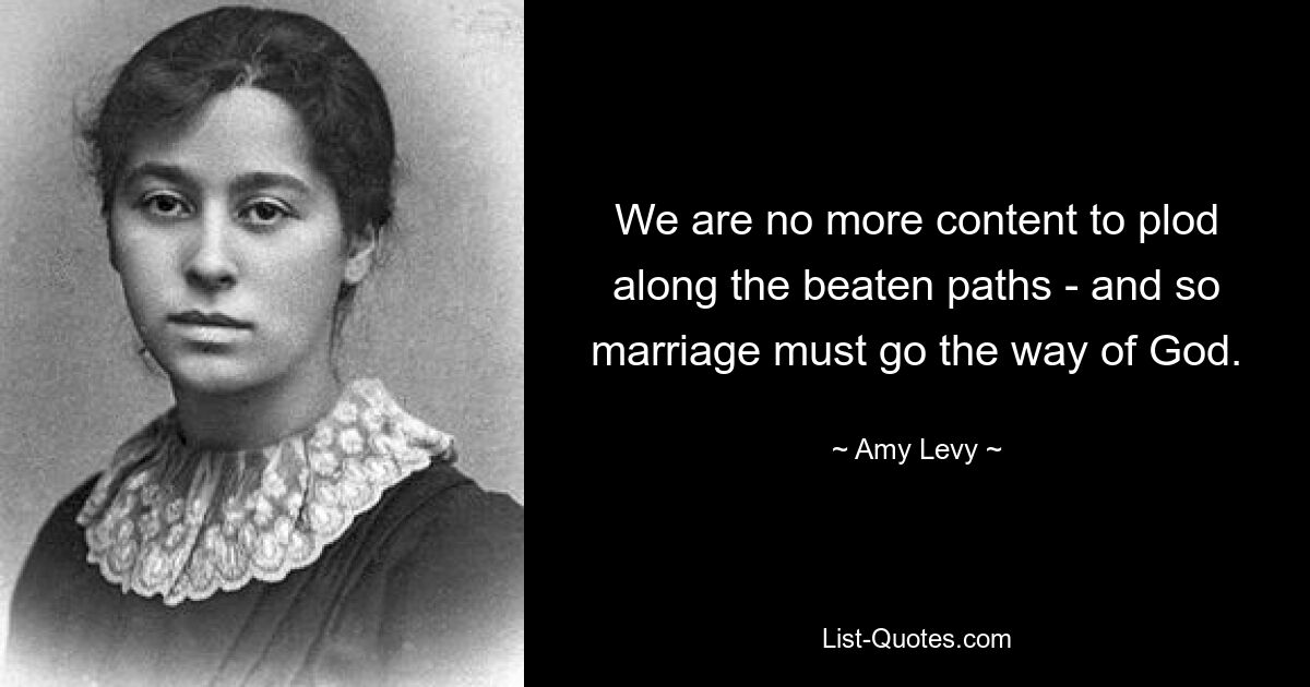 We are no more content to plod along the beaten paths - and so marriage must go the way of God. — © Amy Levy