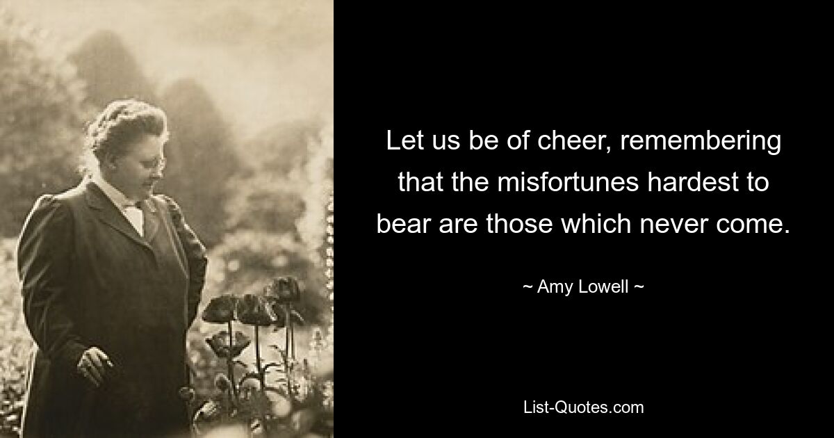 Let us be of cheer, remembering that the misfortunes hardest to bear are those which never come. — © Amy Lowell