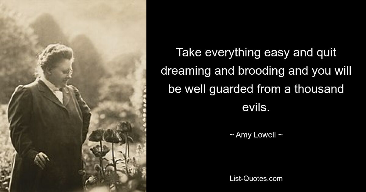 Take everything easy and quit dreaming and brooding and you will be well guarded from a thousand evils. — © Amy Lowell