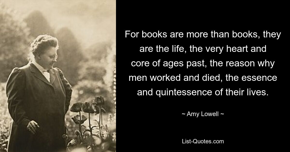 For books are more than books, they are the life, the very heart and core of ages past, the reason why men worked and died, the essence and quintessence of their lives. — © Amy Lowell