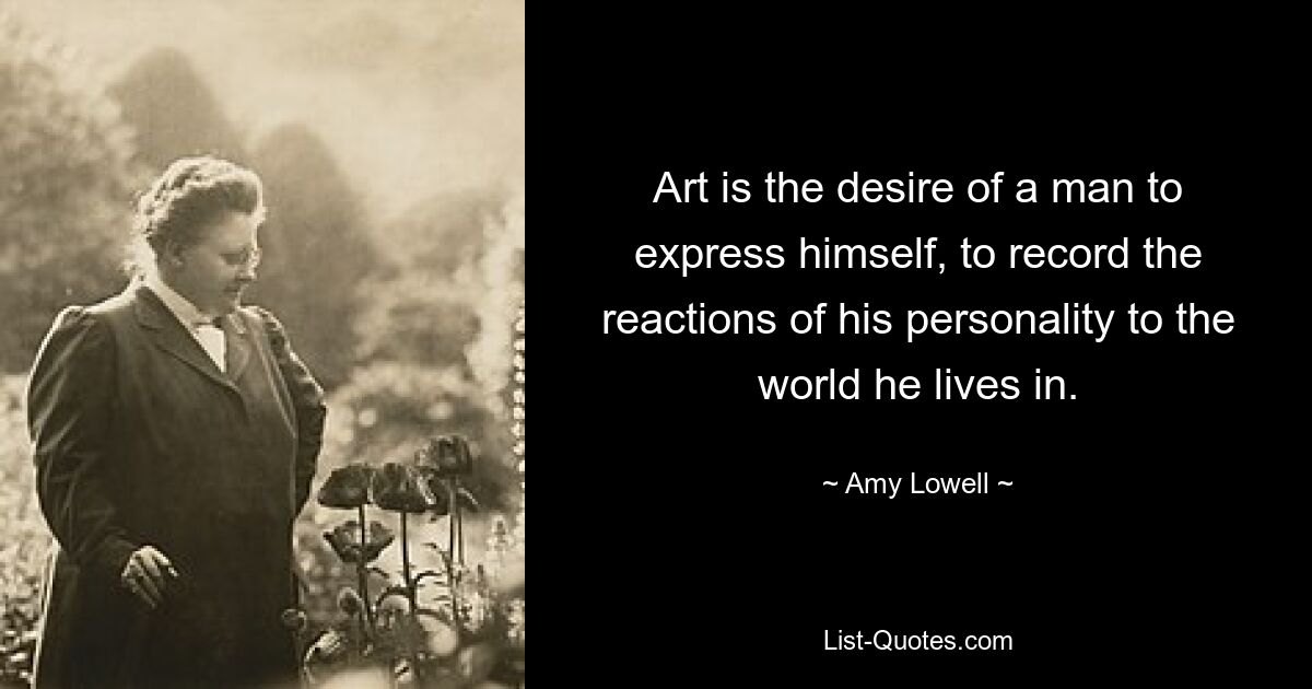 Art is the desire of a man to express himself, to record the reactions of his personality to the world he lives in. — © Amy Lowell