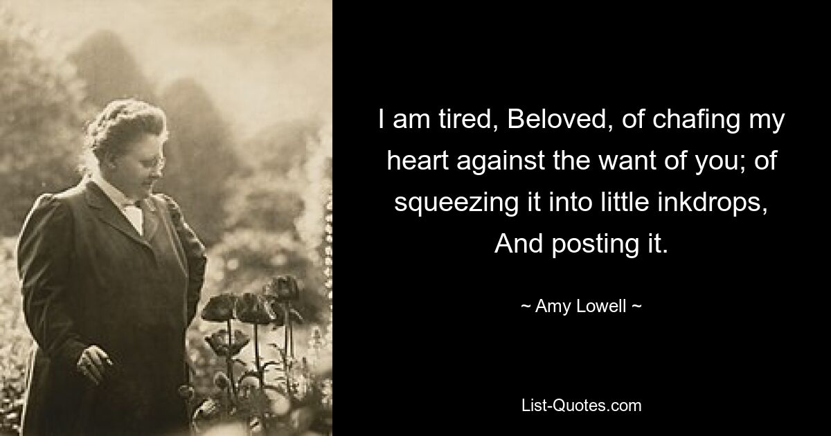 I am tired, Beloved, of chafing my heart against the want of you; of squeezing it into little inkdrops, And posting it. — © Amy Lowell