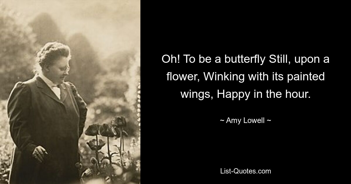 Oh! To be a butterfly Still, upon a flower, Winking with its painted wings, Happy in the hour. — © Amy Lowell