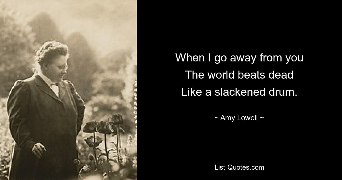 When I go away from you
The world beats dead
Like a slackened drum. — © Amy Lowell