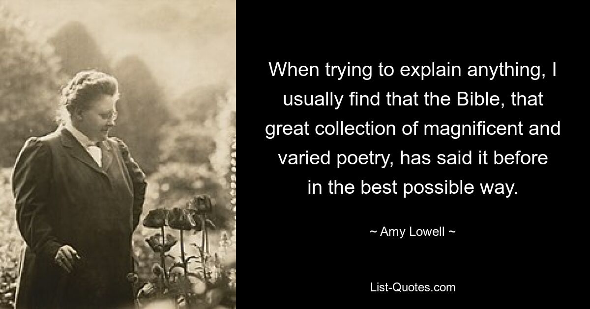 When trying to explain anything, I usually find that the Bible, that great collection of magnificent and varied poetry, has said it before in the best possible way. — © Amy Lowell