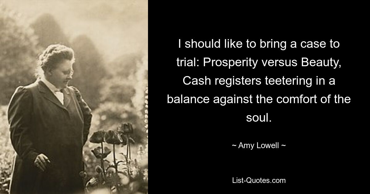 I should like to bring a case to trial: Prosperity versus Beauty, Cash registers teetering in a balance against the comfort of the soul. — © Amy Lowell