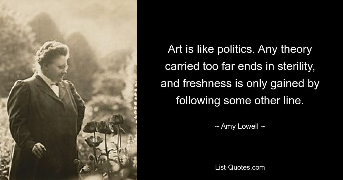 Art is like politics. Any theory carried too far ends in sterility, and freshness is only gained by following some other line. — © Amy Lowell