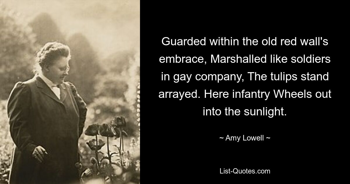 Guarded within the old red wall's embrace, Marshalled like soldiers in gay company, The tulips stand arrayed. Here infantry Wheels out into the sunlight. — © Amy Lowell