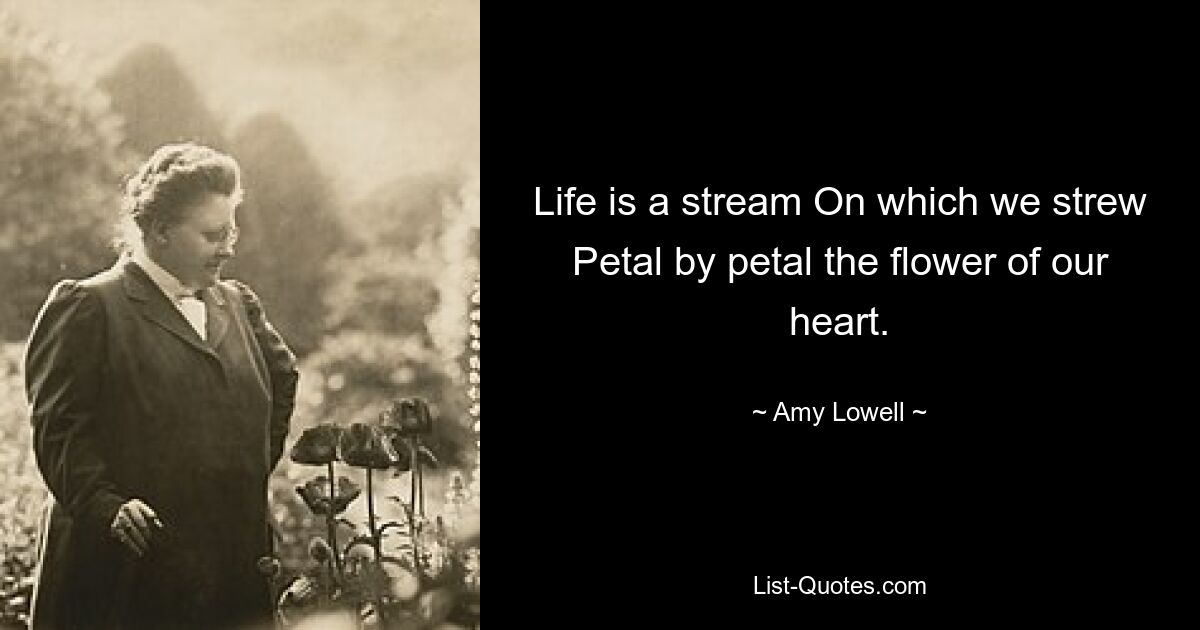 Life is a stream On which we strew Petal by petal the flower of our heart. — © Amy Lowell